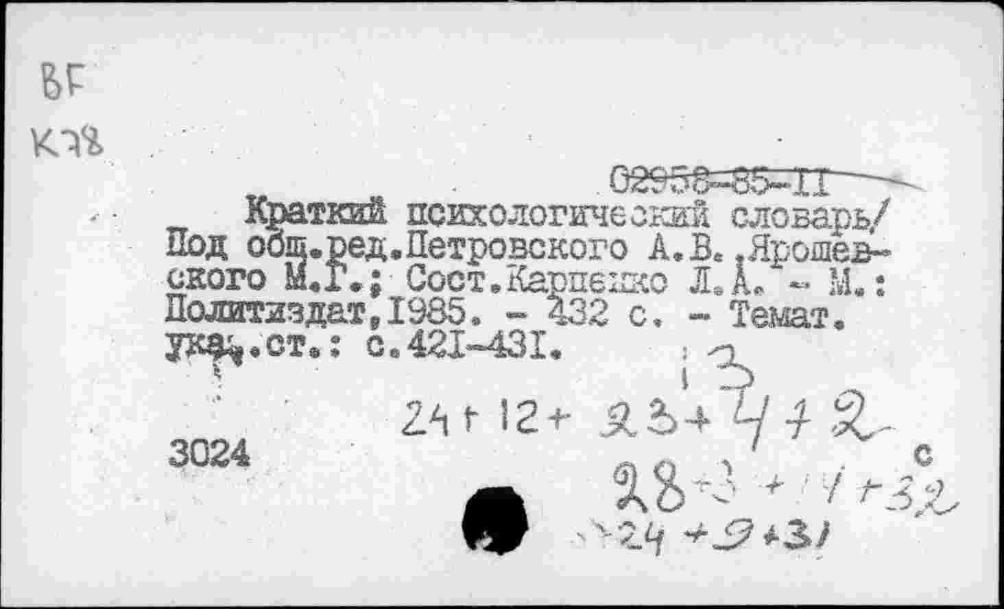 ﻿

02?5£=85=ТГ^
Краткий психологический словарь/ Под оош.ред,Петровского А. В. .Ярошев-ского М.Г»; Сост. Карпенко ЛА* - М.: Политиздат91985. - 432 с. - Темат. ук^.ст.: с.421-431,	;
3024
с